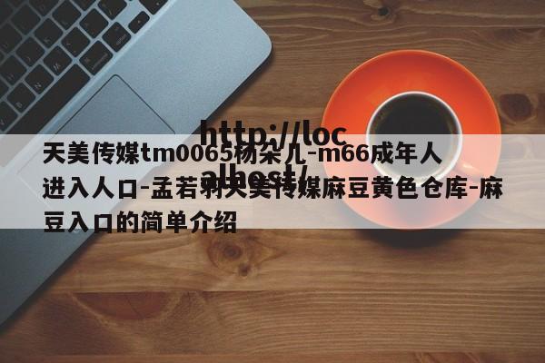 天美传媒tm0065杨朵儿-m66成年人进入人口-孟若羽天美传媒麻豆黄色仓库-麻豆入口的简单介绍